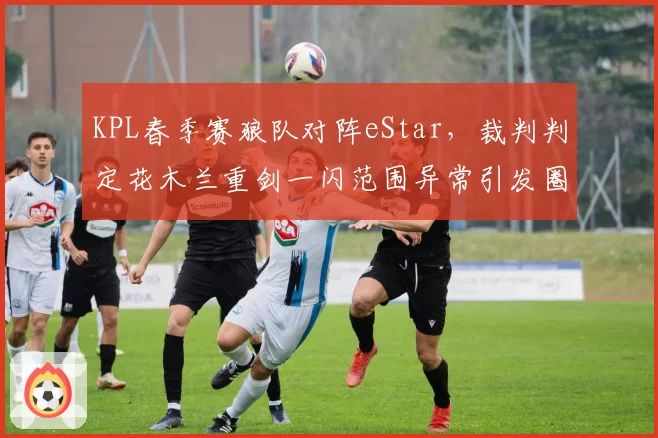 KPL春季赛狼队对阵eStar，裁判判定花木兰重剑一闪范围异常引发圈内热议