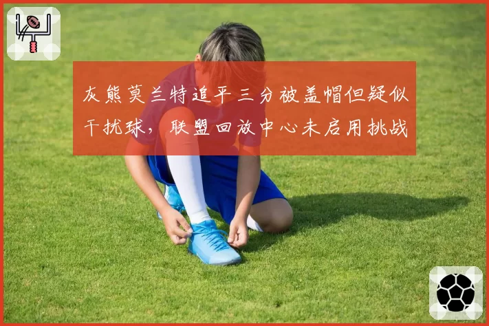 灰熊莫兰特追平三分被盖帽但疑似干扰球，联盟回放中心未启用挑战条款