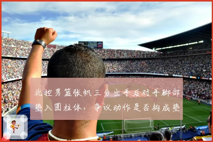 北控男篮张帆三分出手后对手脚部垫入圆柱体，争议动作是否构成垫脚犯规？