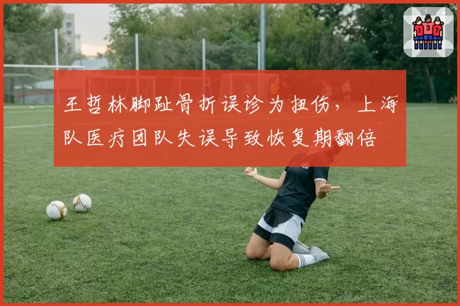 王哲林脚趾骨折误诊为扭伤，上海队医疗团队失误导致恢复期翻倍