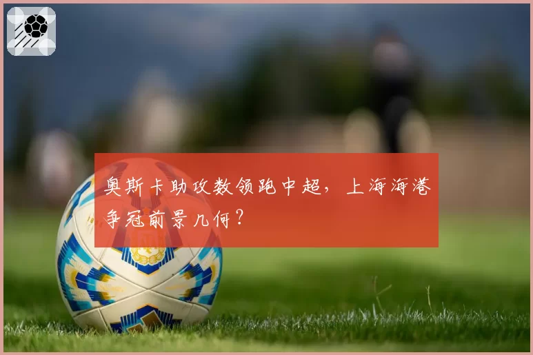 奥斯卡助攻数领跑中超，上海海港争冠前景几何？