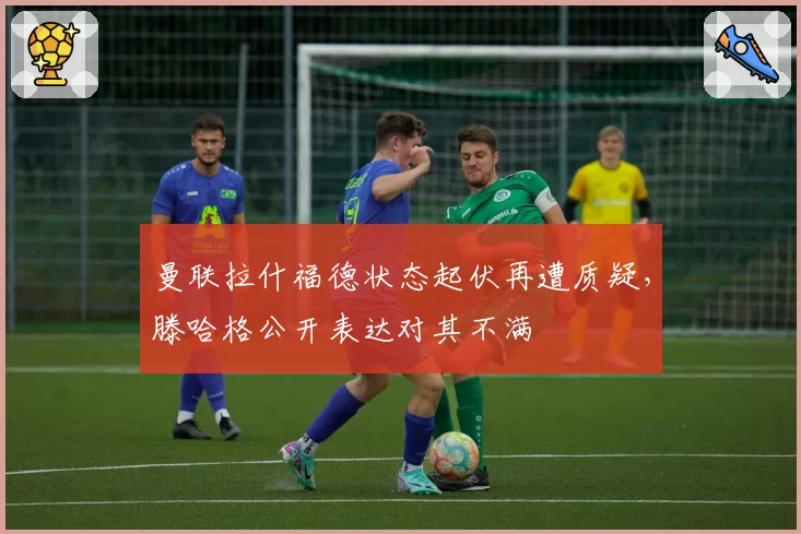 曼联拉什福德状态起伏再遭质疑,滕哈格公开表达对其不满
