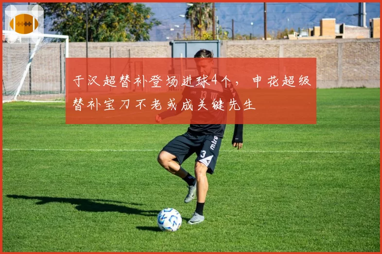 于汉超替补登场进球4个，申花超级替补宝刀不老或成关键先生