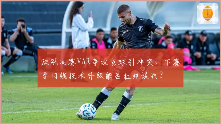 欧冠决赛VAR争议点球引冲突，下赛季门线技术升级能否杜绝误判？