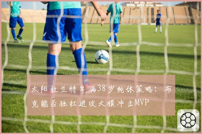 太阳杜兰特年满38岁轮休策略：布克能否独扛进攻大旗冲击MVP