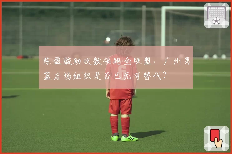 陈盈骏助攻数领跑全联盟，广州男篮后场组织是否已无可替代？