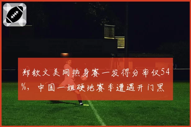 郑钦文美网热身赛一发得分率仅54%，中国一姐硬地赛季遭遇开门黑
