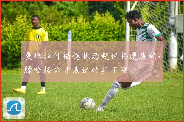 曼联拉什福德状态起伏再遭质疑，滕哈格公开表达对其不满