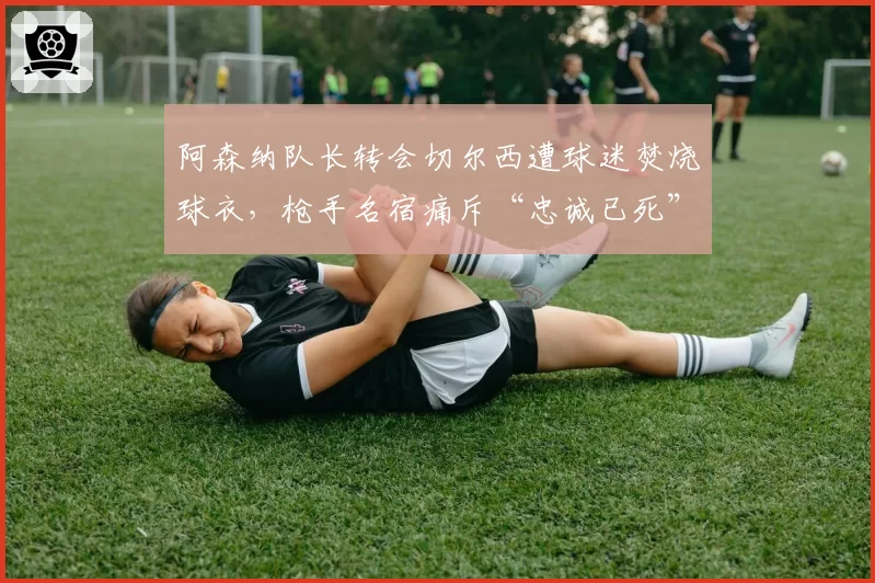 阿森纳队长转会切尔西遭球迷焚烧球衣，枪手名宿痛斥“忠诚已死”