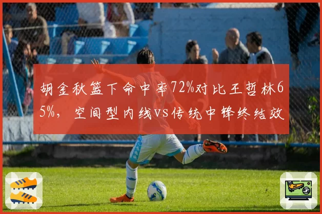 胡金秋篮下命中率72%对比王哲林65%，空间型内线vs传统中锋终结效率