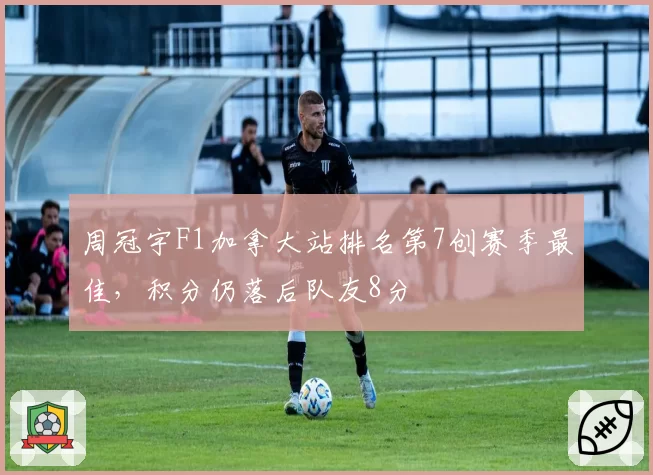 周冠宇F1加拿大站排名第7创赛季最佳，积分仍落后队友8分