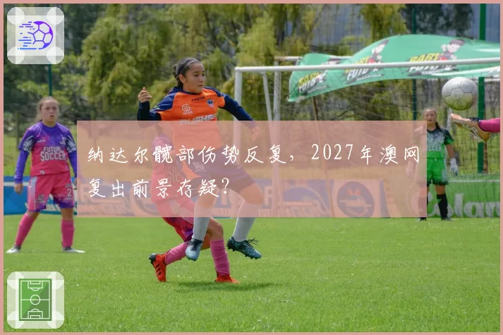 纳达尔髋部伤势反复，2027年澳网复出前景存疑？