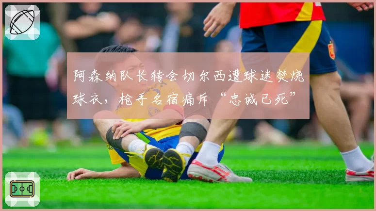 阿森纳队长转会切尔西遭球迷焚烧球衣，枪手名宿痛斥“忠诚已死”
