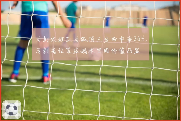 马刺文班亚马弧顶三分命中率36%，马刺高位策应战术空间价值凸显