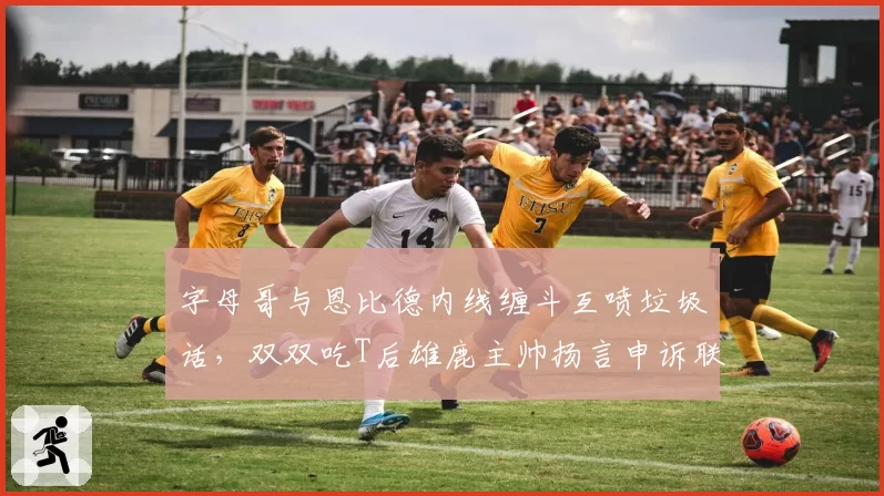 字母哥与恩比德内线缠斗互喷垃圾话，双双吃T后雄鹿主帅扬言申诉联盟
