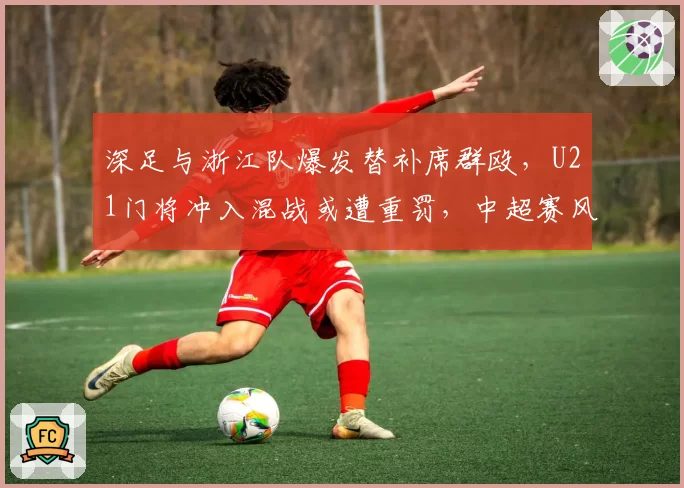 深足与浙江队爆发替补席群殴，U21门将冲入混战或遭重罚，中超赛风赛纪面临大考