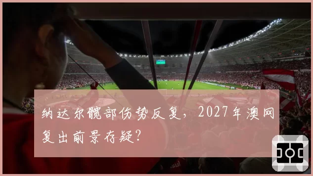 纳达尔髋部伤势反复，2027年澳网复出前景存疑？