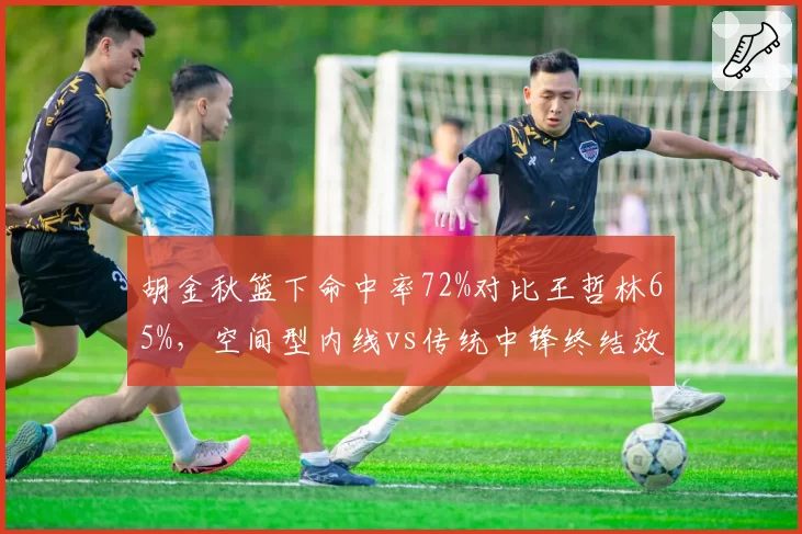 胡金秋篮下命中率72%对比王哲林65%，空间型内线vs传统中锋终结效率
