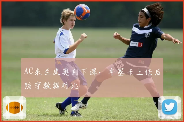 AC米兰皮奥利下课，丰塞卡上任后防守数据对比