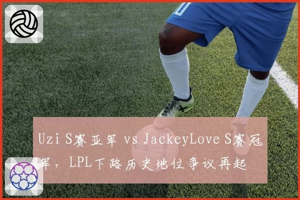 Uzi S赛亚军 vs JackeyLove S赛冠军，LPL下路历史地位争议再起
