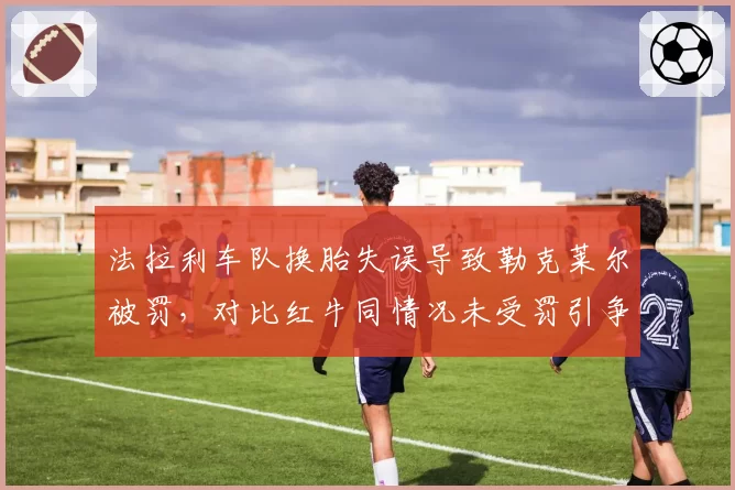 法拉利车队换胎失误导致勒克莱尔被罚，对比红牛同情况未受罚引争议
