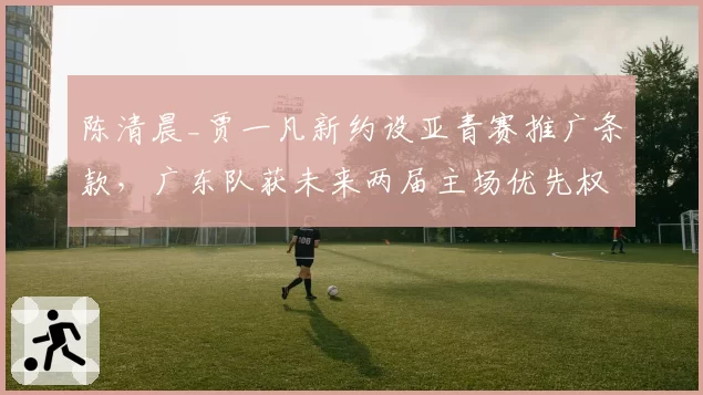 陈清晨_贾一凡新约设亚青赛推广条款，广东队获未来两届主场优先权__br_