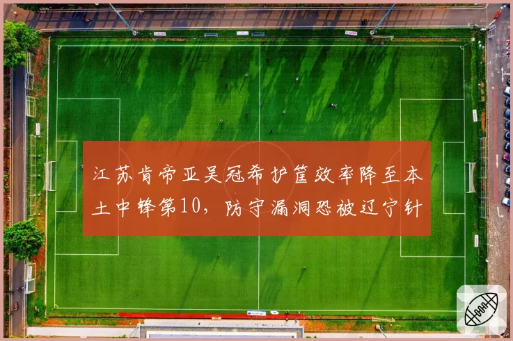 江苏肯帝亚吴冠希护筐效率降至本土中锋第10,防守漏洞恐被辽宁针对