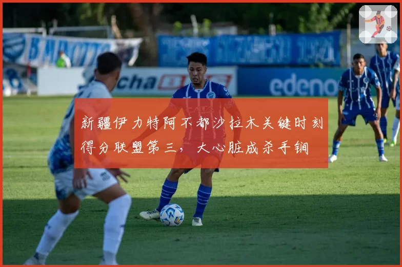新疆伊力特阿不都沙拉木关键时刻得分联盟第三，大心脏成杀手锏
