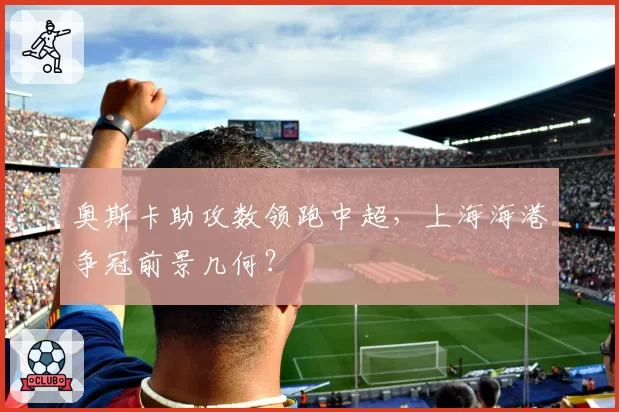 奥斯卡助攻数领跑中超，上海海港争冠前景几何？