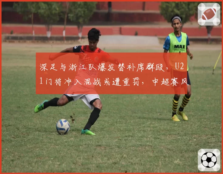 深足与浙江队爆发替补席群殴,U21门将冲入混战或遭重罚,中超赛风赛纪面临大考