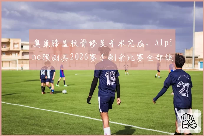 奥康膝盖软骨修复手术完成，Alpine预测其2026赛季剩余比赛全部缺席