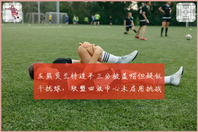 灰熊莫兰特追平三分被盖帽但疑似干扰球，联盟回放中心未启用挑战条款
