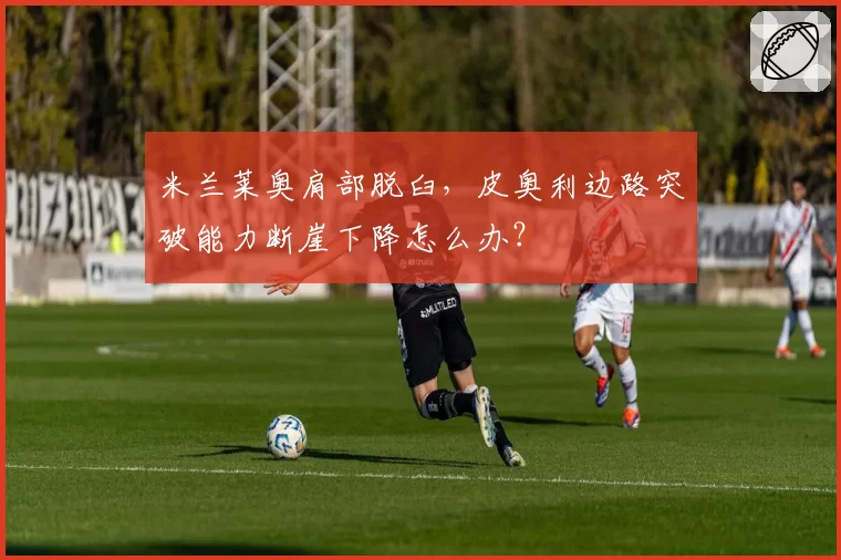 米兰莱奥肩部脱臼，皮奥利边路突破能力断崖下降怎么办？