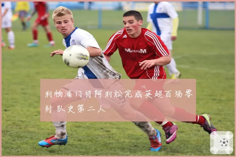 利物浦门将阿利松完成英超百场零封 队史第二人