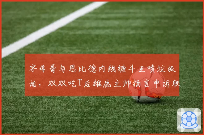 字母哥与恩比德内线缠斗互喷垃圾话,双双吃T后雄鹿主帅扬言申诉联盟