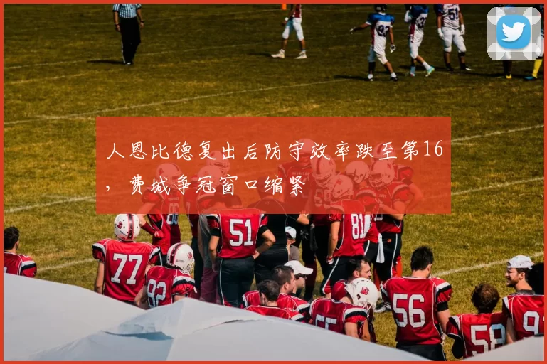 人恩比德复出后防守效率跌至第16，费城争冠窗口缩紧