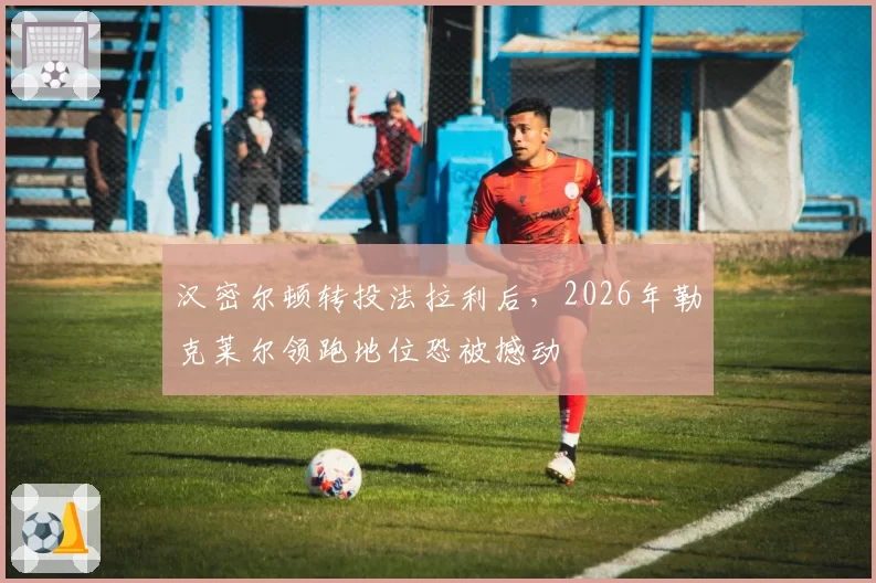 汉密尔顿转投法拉利后，2026年勒克莱尔领跑地位恐被撼动